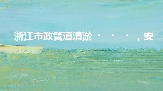 浙江市政管道清淤，安全可靠嗎？